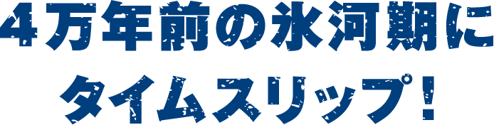 4万年前の氷河期にタイムスリップ！